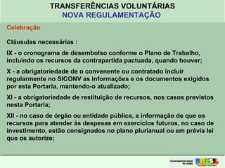 Clique para editar o formato do
título de texto
• Clique para editar o formato do texto em
estrutura de tópicos
• Segundo Nível da Estrutura de Tópicos
• Terceiro Nível da Estrutura de Tópicos
• Quarto Nível da Estrutura de Tópicos
• Quinto Nível da Estrutura de Tópicos
• Sexto Nível da Estrutura de Tópicos
• Sétimo Nível da Estrutura de Tópicos
• Oitavo Nível da Estrutura de Tópicos 29
TRANSFERÊNCIAS VOLUNTÁRIAS
NOVA REGULAMENTAÇÃO
Celebração
Cláusulas necessárias :
IX - o cronograma de desembolso conforme o Plano de Trabalho,
incluindo os recursos da contrapartida pactuada, quando houver;
X - a obrigatoriedade de o convenente ou contratado incluir
regularmente no SICONV as informações e os documentos exigidos
por esta Portaria, mantendo-o atualizado;
XI - a obrigatoriedade de restituição de recursos, nos casos previstos
nesta Portaria;
XII - no caso de órgão ou entidade pública, a informação de que os
recursos para atender às despesas em exercícios futuros, no caso de
investimento, estão consignados no plano plurianual ou em prévia lei
que os autorize;
 