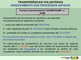 Clique para editar o formato do
título de texto
• Clique para editar o formato do texto em
estrutura de tópicos
• Segundo Nível da Estrutura de Tópicos
• Terceiro Nível da Estrutura de Tópicos
• Quarto Nível da Estrutura de Tópicos
• Quinto Nível da Estrutura de Tópicos
• Sexto Nível da Estrutura de Tópicos
• Sétimo Nível da Estrutura de Tópicos
• Oitavo Nível da Estrutura de Tópicos 3
TRANSFERÊNCIAS VOLUNTÁRIAS
ARQUIVAMENTO DOS PROCESSOS ANTIGOS
Portaria Interministerial CGU/MPOG/MF n.º
24/08
Arquivamento dos processos de convênios, que atendam
cumulativamente às seguintes condições:
I - prazo de vigência encerrado até 25/07/2002
II - valor registrado de até R$ 100.000,00 (valor firmado incluindo aditivos)
III - prestação de contas ou congênere apresentada até 31/07/2007
Os concedentes deverão publicar no DOU, até 31/12/2008, a relação dos
processos arquivados
Os instrumentos de transferência de recursos com prazo de vigência
vencido até a 21/02/2008 que não forem objeto de arquivamento deverão
ser analisados por força-tarefa a ser constituída no âmbito de cada
concedente, cujos trabalhos deverão ser concluídos até 21/02/2010.
 