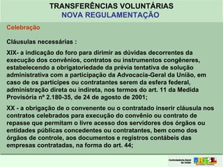 Clique para editar o formato do
título de texto
• Clique para editar o formato do texto em
estrutura de tópicos
• Segundo Nível da Estrutura de Tópicos
• Terceiro Nível da Estrutura de Tópicos
• Quarto Nível da Estrutura de Tópicos
• Quinto Nível da Estrutura de Tópicos
• Sexto Nível da Estrutura de Tópicos
• Sétimo Nível da Estrutura de Tópicos
• Oitavo Nível da Estrutura de Tópicos 32
TRANSFERÊNCIAS VOLUNTÁRIAS
NOVA REGULAMENTAÇÃO
Celebração
Cláusulas necessárias :
XIX- a indicação do foro para dirimir as dúvidas decorrentes da
execução dos convênios, contratos ou instrumentos congêneres,
estabelecendo a obrigatoriedade da prévia tentativa de solução
administrativa com a participação da Advocacia-Geral da União, em
caso de os partícipes ou contratantes serem da esfera federal,
administração direta ou indireta, nos termos do art. 11 da Medida
Provisória nº 2.180-35, de 24 de agosto de 2001;
XX - a obrigação de o convenente ou o contratado inserir cláusula nos
contratos celebrados para execução do convênio ou contrato de
repasse que permitam o livre acesso dos servidores dos órgãos ou
entidades públicas concedentes ou contratantes, bem como dos
órgãos de controle, aos documentos e registros contábeis das
empresas contratadas, na forma do art. 44;
 