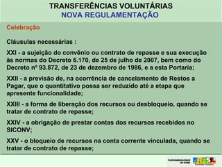 Clique para editar o formato do
título de texto
• Clique para editar o formato do texto em
estrutura de tópicos
• Segundo Nível da Estrutura de Tópicos
• Terceiro Nível da Estrutura de Tópicos
• Quarto Nível da Estrutura de Tópicos
• Quinto Nível da Estrutura de Tópicos
• Sexto Nível da Estrutura de Tópicos
• Sétimo Nível da Estrutura de Tópicos
• Oitavo Nível da Estrutura de Tópicos 33
TRANSFERÊNCIAS VOLUNTÁRIAS
NOVA REGULAMENTAÇÃO
Celebração
Cláusulas necessárias :
XXI - a sujeição do convênio ou contrato de repasse e sua execução
às normas do Decreto 6.170, de 25 de julho de 2007, bem como do
Decreto nº 93.872, de 23 de dezembro de 1986, e a esta Portaria;
XXII - a previsão de, na ocorrência de cancelamento de Restos a
Pagar, que o quantitativo possa ser reduzido até a etapa que
apresente funcionalidade;
XXIII - a forma de liberação dos recursos ou desbloqueio, quando se
tratar de contrato de repasse;
XXIV - a obrigação de prestar contas dos recursos recebidos no
SICONV;
XXV - o bloqueio de recursos na conta corrente vinculada, quando se
tratar de contrato de repasse;
 