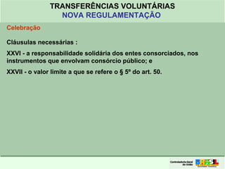 Clique para editar o formato do
título de texto
• Clique para editar o formato do texto em
estrutura de tópicos
• Segundo Nível da Estrutura de Tópicos
• Terceiro Nível da Estrutura de Tópicos
• Quarto Nível da Estrutura de Tópicos
• Quinto Nível da Estrutura de Tópicos
• Sexto Nível da Estrutura de Tópicos
• Sétimo Nível da Estrutura de Tópicos
• Oitavo Nível da Estrutura de Tópicos 34
TRANSFERÊNCIAS VOLUNTÁRIAS
NOVA REGULAMENTAÇÃO
Celebração
Cláusulas necessárias :
XXVI - a responsabilidade solidária dos entes consorciados, nos
instrumentos que envolvam consórcio público; e
XXVII - o valor limite a que se refere o § 5º do art. 50.
 