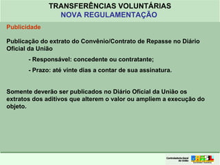 Clique para editar o formato do
título de texto
• Clique para editar o formato do texto em
estrutura de tópicos
• Segundo Nível da Estrutura de Tópicos
• Terceiro Nível da Estrutura de Tópicos
• Quarto Nível da Estrutura de Tópicos
• Quinto Nível da Estrutura de Tópicos
• Sexto Nível da Estrutura de Tópicos
• Sétimo Nível da Estrutura de Tópicos
• Oitavo Nível da Estrutura de Tópicos 35
TRANSFERÊNCIAS VOLUNTÁRIAS
NOVA REGULAMENTAÇÃO
Publicidade
Publicação do extrato do Convênio/Contrato de Repasse no Diário
Oficial da União
- Responsável: concedente ou contratante;
- Prazo: até vinte dias a contar de sua assinatura.
Somente deverão ser publicados no Diário Oficial da União os
extratos dos aditivos que alterem o valor ou ampliem a execução do
objeto.
 
