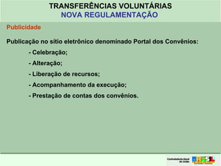 Clique para editar o formato do
título de texto
• Clique para editar o formato do texto em
estrutura de tópicos
• Segundo Nível da Estrutura de Tópicos
• Terceiro Nível da Estrutura de Tópicos
• Quarto Nível da Estrutura de Tópicos
• Quinto Nível da Estrutura de Tópicos
• Sexto Nível da Estrutura de Tópicos
• Sétimo Nível da Estrutura de Tópicos
• Oitavo Nível da Estrutura de Tópicos 36
TRANSFERÊNCIAS VOLUNTÁRIAS
NOVA REGULAMENTAÇÃO
Publicidade
Publicação no sítio eletrônico denominado Portal dos Convênios:
- Celebração;
- Alteração;
- Liberação de recursos;
- Acompanhamento da execução;
- Prestação de contas dos convênios.
 