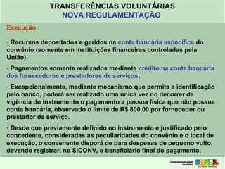 Clique para editar o formato do
título de texto
• Clique para editar o formato do texto em
estrutura de tópicos
• Segundo Nível da Estrutura de Tópicos
• Terceiro Nível da Estrutura de Tópicos
• Quarto Nível da Estrutura de Tópicos
• Quinto Nível da Estrutura de Tópicos
• Sexto Nível da Estrutura de Tópicos
• Sétimo Nível da Estrutura de Tópicos
• Oitavo Nível da Estrutura de Tópicos 37
TRANSFERÊNCIAS VOLUNTÁRIAS
NOVA REGULAMENTAÇÃO
Execução
- Recursos depositados e geridos na conta bancária específica do
convênio (somente em instituições financeiras controladas pela
União).
- Pagamentos somente realizados mediante crédito na conta bancária
dos fornecedores e prestadores de serviços;
- Excepcionalmente, mediante mecanismo que permita a identificação
pelo banco, poderá ser realizado uma única vez no decorrer da
vigência do instrumento o pagamento a pessoa física que não possua
conta bancária, observado o limite de R$ 800,00 por fornecedor ou
prestador de serviço.
- Desde que previamente definido no instrumento e justificado pelo
concedente, consideradas as peculiaridades do convênio e o local de
execução, o convenente disporá de para despesas de pequeno vulto,
devendo registrar, no SICONV, o beneficiário final do pagamento.
 