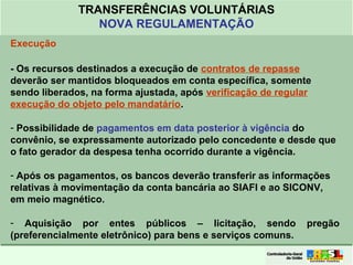 Clique para editar o formato do
título de texto
• Clique para editar o formato do texto em
estrutura de tópicos
• Segundo Nível da Estrutura de Tópicos
• Terceiro Nível da Estrutura de Tópicos
• Quarto Nível da Estrutura de Tópicos
• Quinto Nível da Estrutura de Tópicos
• Sexto Nível da Estrutura de Tópicos
• Sétimo Nível da Estrutura de Tópicos
• Oitavo Nível da Estrutura de Tópicos 38
TRANSFERÊNCIAS VOLUNTÁRIAS
NOVA REGULAMENTAÇÃO
Execução
- Os recursos destinados a execução de contratos de repasse
deverão ser mantidos bloqueados em conta específica, somente
sendo liberados, na forma ajustada, após verificação de regular
execução do objeto pelo mandatário.
- Possibilidade de pagamentos em data posterior à vigência do
convênio, se expressamente autorizado pelo concedente e desde que
o fato gerador da despesa tenha ocorrido durante a vigência.
- Após os pagamentos, os bancos deverão transferir as informações
relativas à movimentação da conta bancária ao SIAFI e ao SICONV,
em meio magnético.
- Aquisição por entes públicos – licitação, sendo pregão
(preferencialmente eletrônico) para bens e serviços comuns.
 