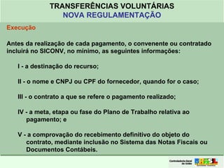 Clique para editar o formato do
título de texto
• Clique para editar o formato do texto em
estrutura de tópicos
• Segundo Nível da Estrutura de Tópicos
• Terceiro Nível da Estrutura de Tópicos
• Quarto Nível da Estrutura de Tópicos
• Quinto Nível da Estrutura de Tópicos
• Sexto Nível da Estrutura de Tópicos
• Sétimo Nível da Estrutura de Tópicos
• Oitavo Nível da Estrutura de Tópicos 39
TRANSFERÊNCIAS VOLUNTÁRIAS
NOVA REGULAMENTAÇÃO
Execução
Antes da realização de cada pagamento, o convenente ou contratado
incluirá no SICONV, no mínimo, as seguintes informações:
I - a destinação do recurso;
II - o nome e CNPJ ou CPF do fornecedor, quando for o caso;
III - o contrato a que se refere o pagamento realizado;
IV - a meta, etapa ou fase do Plano de Trabalho relativa ao
pagamento; e
V - a comprovação do recebimento definitivo do objeto do
contrato, mediante inclusão no Sistema das Notas Fiscais ou
Documentos Contábeis.
 