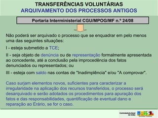 Clique para editar o formato do
título de texto
• Clique para editar o formato do texto em
estrutura de tópicos
• Segundo Nível da Estrutura de Tópicos
• Terceiro Nível da Estrutura de Tópicos
• Quarto Nível da Estrutura de Tópicos
• Quinto Nível da Estrutura de Tópicos
• Sexto Nível da Estrutura de Tópicos
• Sétimo Nível da Estrutura de Tópicos
• Oitavo Nível da Estrutura de Tópicos 4
TRANSFERÊNCIAS VOLUNTÁRIAS
ARQUIVAMENTO DOS PROCESSOS ANTIGOS
Portaria Interministerial CGU/MPOG/MF n.º 24/08
Não poderá ser arquivado o processo que se enquadrar em pelo menos
uma das seguintes situações:
I - esteja submetido a TCE;
II - seja objeto de denúncia ou de representação formalmente apresentada
ao concedente, até a conclusão pela improcedência dos fatos
denunciados ou representados; ou
III - esteja com saldo nas contas de "Inadimplência" e/ou "A comprovar".
Caso surjam elementos novos, suficientes para caracterizar a
irregularidade na aplicação dos recursos transferidos, o processo será
desarquivado e serão adotados os procedimentos para apuração dos
fatos e das responsabilidades, quantificação de eventual dano e
reparação ao Erário, se for o caso.
 