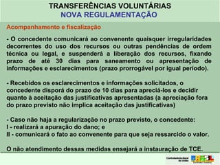 Clique para editar o formato do
título de texto
• Clique para editar o formato do texto em
estrutura de tópicos
• Segundo Nível da Estrutura de Tópicos
• Terceiro Nível da Estrutura de Tópicos
• Quarto Nível da Estrutura de Tópicos
• Quinto Nível da Estrutura de Tópicos
• Sexto Nível da Estrutura de Tópicos
• Sétimo Nível da Estrutura de Tópicos
• Oitavo Nível da Estrutura de Tópicos 42
TRANSFERÊNCIAS VOLUNTÁRIAS
NOVA REGULAMENTAÇÃO
Acompanhamento e fiscalização
- O concedente comunicará ao convenente quaisquer irregularidades
decorrentes do uso dos recursos ou outras pendências de ordem
técnica ou legal, e suspenderá a liberação dos recursos, fixando
prazo de até 30 dias para saneamento ou apresentação de
informações e esclarecimentos (prazo prorrogável por igual período).
- Recebidos os esclarecimentos e informações solicitados, o
concedente disporá do prazo de 10 dias para apreciá-los e decidir
quanto à aceitação das justificativas apresentadas (a apreciação fora
do prazo previsto não implica aceitação das justificativas)
- Caso não haja a regularização no prazo previsto, o concedente:
I - realizará a apuração do dano; e
II - comunicará o fato ao convenente para que seja ressarcido o valor.
O não atendimento dessas medidas ensejará a instauração de TCE.
 