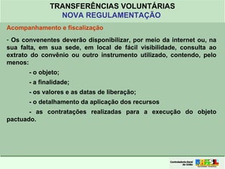 Clique para editar o formato do
título de texto
• Clique para editar o formato do texto em
estrutura de tópicos
• Segundo Nível da Estrutura de Tópicos
• Terceiro Nível da Estrutura de Tópicos
• Quarto Nível da Estrutura de Tópicos
• Quinto Nível da Estrutura de Tópicos
• Sexto Nível da Estrutura de Tópicos
• Sétimo Nível da Estrutura de Tópicos
• Oitavo Nível da Estrutura de Tópicos 43
TRANSFERÊNCIAS VOLUNTÁRIAS
NOVA REGULAMENTAÇÃO
Acompanhamento e fiscalização
- Os convenentes deverão disponibilizar, por meio da internet ou, na
sua falta, em sua sede, em local de fácil visibilidade, consulta ao
extrato do convênio ou outro instrumento utilizado, contendo, pelo
menos:
- o objeto;
- a finalidade;
- os valores e as datas de liberação;
- o detalhamento da aplicação dos recursos
- as contratações realizadas para a execução do objeto
pactuado.
 