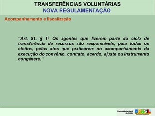 Clique para editar o formato do
título de texto
• Clique para editar o formato do texto em
estrutura de tópicos
• Segundo Nível da Estrutura de Tópicos
• Terceiro Nível da Estrutura de Tópicos
• Quarto Nível da Estrutura de Tópicos
• Quinto Nível da Estrutura de Tópicos
• Sexto Nível da Estrutura de Tópicos
• Sétimo Nível da Estrutura de Tópicos
• Oitavo Nível da Estrutura de Tópicos 44
TRANSFERÊNCIAS VOLUNTÁRIAS
NOVA REGULAMENTAÇÃO
Acompanhamento e fiscalização
“Art. 51. § 1º Os agentes que fizerem parte do ciclo de
transferência de recursos são responsáveis, para todos os
efeitos, pelos atos que praticarem no acompanhamento da
execução do convênio, contrato, acordo, ajuste ou instrumento
congênere.”
 