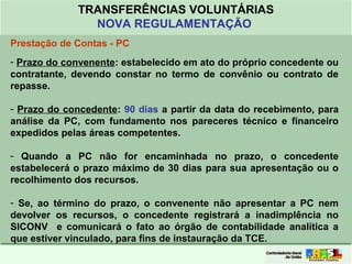Clique para editar o formato do
título de texto
• Clique para editar o formato do texto em
estrutura de tópicos
• Segundo Nível da Estrutura de Tópicos
• Terceiro Nível da Estrutura de Tópicos
• Quarto Nível da Estrutura de Tópicos
• Quinto Nível da Estrutura de Tópicos
• Sexto Nível da Estrutura de Tópicos
• Sétimo Nível da Estrutura de Tópicos
• Oitavo Nível da Estrutura de Tópicos 45
TRANSFERÊNCIAS VOLUNTÁRIAS
NOVA REGULAMENTAÇÃO
Prestação de Contas - PC
- Prazo do convenente: estabelecido em ato do próprio concedente ou
contratante, devendo constar no termo de convênio ou contrato de
repasse.
- Prazo do concedente: 90 dias a partir da data do recebimento, para
análise da PC, com fundamento nos pareceres técnico e financeiro
expedidos pelas áreas competentes.
- Quando a PC não for encaminhada no prazo, o concedente
estabelecerá o prazo máximo de 30 dias para sua apresentação ou o
recolhimento dos recursos.
- Se, ao término do prazo, o convenente não apresentar a PC nem
devolver os recursos, o concedente registrará a inadimplência no
SICONV e comunicará o fato ao órgão de contabilidade analítica a
que estiver vinculado, para fins de instauração da TCE.
 