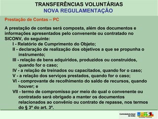 Clique para editar o formato do
título de texto
• Clique para editar o formato do texto em
estrutura de tópicos
• Segundo Nível da Estrutura de Tópicos
• Terceiro Nível da Estrutura de Tópicos
• Quarto Nível da Estrutura de Tópicos
• Quinto Nível da Estrutura de Tópicos
• Sexto Nível da Estrutura de Tópicos
• Sétimo Nível da Estrutura de Tópicos
• Oitavo Nível da Estrutura de Tópicos 46
TRANSFERÊNCIAS VOLUNTÁRIAS
NOVA REGULAMENTAÇÃO
Prestação de Contas – PC
A prestação de contas será composta, além dos documentos e
informações apresentados pelo convenente ou contratado no
SICONV, do seguinte:
I - Relatório de Cumprimento do Objeto;
II - declaração de realização dos objetivos a que se propunha o
instrumento;
III - relação de bens adquiridos, produzidos ou construídos,
quando for o caso;
IV - a relação de treinados ou capacitados, quando for o caso;
V - a relação dos serviços prestados, quando for o caso;
VI - comprovante de recolhimento do saldo de recursos, quando
houver; e
VII - termo de compromisso por meio do qual o convenente ou
contratado será obrigado a manter os documentos
relacionados ao convênio ou contrato de repasse, nos termos
do § 3º do art. 3º.
 