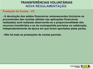 Clique para editar o formato do
título de texto
• Clique para editar o formato do texto em
estrutura de tópicos
• Segundo Nível da Estrutura de Tópicos
• Terceiro Nível da Estrutura de Tópicos
• Quarto Nível da Estrutura de Tópicos
• Quinto Nível da Estrutura de Tópicos
• Sexto Nível da Estrutura de Tópicos
• Sétimo Nível da Estrutura de Tópicos
• Oitavo Nível da Estrutura de Tópicos 47
TRANSFERÊNCIAS VOLUNTÁRIAS
NOVA REGULAMENTAÇÃO
Prestação de Contas – PC
- A devolução dos saldos financeiros remanescentes (inclusive os
provenientes das receitas obtidas nas aplicações financeiras
realizadas) será realizada observando-se a proporcionalidade dos
recursos transferidos e os da contrapartida previstos na celebração,
independentemente da época em que foram aportados pelas partes.
- Não há mais as prestações de contas parciais.
 