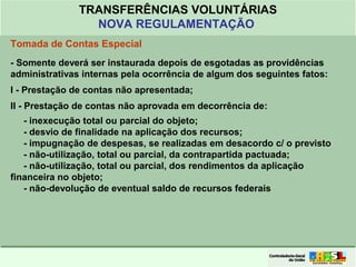 Clique para editar o formato do
título de texto
• Clique para editar o formato do texto em
estrutura de tópicos
• Segundo Nível da Estrutura de Tópicos
• Terceiro Nível da Estrutura de Tópicos
• Quarto Nível da Estrutura de Tópicos
• Quinto Nível da Estrutura de Tópicos
• Sexto Nível da Estrutura de Tópicos
• Sétimo Nível da Estrutura de Tópicos
• Oitavo Nível da Estrutura de Tópicos 48
TRANSFERÊNCIAS VOLUNTÁRIAS
NOVA REGULAMENTAÇÃO
Tomada de Contas Especial
- Somente deverá ser instaurada depois de esgotadas as providências
administrativas internas pela ocorrência de algum dos seguintes fatos:
I - Prestação de contas não apresentada;
II - Prestação de contas não aprovada em decorrência de:
- inexecução total ou parcial do objeto;
- desvio de finalidade na aplicação dos recursos;
- impugnação de despesas, se realizadas em desacordo c/ o previsto
- não-utilização, total ou parcial, da contrapartida pactuada;
- não-utilização, total ou parcial, dos rendimentos da aplicação
financeira no objeto;
- não-devolução de eventual saldo de recursos federais
 