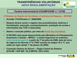 Clique para editar o formato do
título de texto
• Clique para editar o formato do texto em
estrutura de tópicos
• Segundo Nível da Estrutura de Tópicos
• Terceiro Nível da Estrutura de Tópicos
• Quarto Nível da Estrutura de Tópicos
• Quinto Nível da Estrutura de Tópicos
• Sexto Nível da Estrutura de Tópicos
• Sétimo Nível da Estrutura de Tópicos
• Oitavo Nível da Estrutura de Tópicos 5
TRANSFERÊNCIAS VOLUNTÁRIAS
NOVA REGULAMENTAÇÃO
O Sistema de Gestão de Convênios e Contratos de Repasse – SICONV
• Acórdão TCU/Plenário n.º 2066/2006
• Sistema deverá conter o registro dos procedimentos relativos à
formalização, execução, acompanhamento, prestação de contas e
informações das TCE’s instauradas
• Aberto à consulta pública, por meio do Portal dos Convênios
• O SICONV está sendo desenvolvido pelo Ministério do Planejamento,
Orçamento e Gestão – MPOG – e estará disponível no endereço
www.convenios.gov.br a partir de 1º de julho de 2008, data de início
de vigência do Decreto nº 6.170/07 (exceto os artigos 16 e 17, que
estão em vigor desde 1º de janeiro de 2008).
• Comissão Gestora do Siconv – Órgão Central do Sistema
(STN-MF / SOF-MP / SLTI-MPOG / SFC-CGU)
Portaria Interministerial CGU/MPOG/MF n.º 127/08
 
