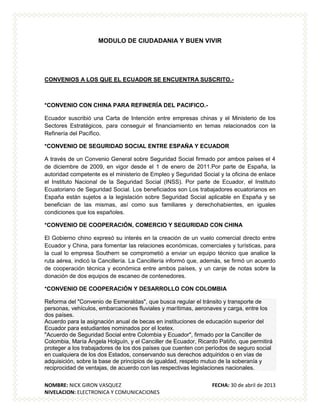 NOMBRE: NICK GIRON VASQUEZ FECHA: 30 de abril de 2013
NIVELACION: ELECTRONICA Y COMUNICACIONES
MODULO DE CIUDADANIA Y BUEN VIVIR
CONVENIOS A LOS QUE EL ECUADOR SE ENCUENTRA SUSCRITO.-
*CONVENIO CON CHINA PARA REFINERÍA DEL PACIFICO.-
Ecuador suscribió una Carta de Intención entre empresas chinas y el Ministerio de los
Sectores Estratégicos, para conseguir el financiamiento en temas relacionados con la
Refinería del Pacífico.
*CONVENIO DE SEGURIDAD SOCIAL ENTRE ESPAÑA Y ECUADOR
A través de un Convenio General sobre Seguridad Social firmado por ambos países el 4
de diciembre de 2009, en vigor desde el 1 de enero de 2011.Por parte de España, la
autoridad competente es el ministerio de Empleo y Seguridad Social y la oficina de enlace
el Instituto Nacional de la Seguridad Social (INSS). Por parte de Ecuador, el Instituto
Ecuatoriano de Seguridad Social. Los beneficiados son Los trabajadores ecuatorianos en
España están sujetos a la legislación sobre Seguridad Social aplicable en España y se
benefician de las mismas, así como sus familiares y derechohabientes, en iguales
condiciones que los españoles.
*CONVENIO DE COOPERACIÓN, COMERCIO Y SEGURIDAD CON CHINA
El Gobierno chino expresó su interés en la creación de un vuelo comercial directo entre
Ecuador y China, para fomentar las relaciones económicas, comerciales y turísticas, para
la cual lo empresa Southern se comprometió a enviar un equipo técnico que analice la
ruta aérea, indicó la Cancillería. La Cancillería informó que, además, se firmó un acuerdo
de cooperación técnica y económica entre ambos países, y un canje de notas sobre la
donación de dos equipos de escaneo de contenedores.
*CONVENIO DE COOPERACIÓN Y DESARROLLO CON COLOMBIA
Reforma del "Convenio de Esmeraldas", que busca regular el tránsito y transporte de
personas, vehículos, embarcaciones fluviales y marítimas, aeronaves y carga, entre los
dos países.
Acuerdo para la asignación anual de becas en instituciones de educación superior del
Ecuador para estudiantes nominados por el Icetex.
"Acuerdo de Seguridad Social entre Colombia y Ecuador", firmado por la Canciller de
Colombia, María Ángela Holguín, y el Canciller de Ecuador, Ricardo Patiño, que permitirá
proteger a los trabajadores de los dos países que cuenten con períodos de seguro social
en cualquiera de los dos Estados, conservando sus derechos adquiridos o en vías de
adquisición, sobre la base de principios de igualdad, respeto mutuo de la soberanía y
reciprocidad de ventajas, de acuerdo con las respectivas legislaciones nacionales.
 