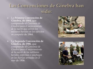 Las Convenciones de Ginebra han sido:La Primera Convención de Ginebra, de 1864, que comprende el Convenio de Ginebra para el mejoramiento de la suerte que corren los militares heridos en los ejércitos en campaña de 1864.La Segunda Convención de Ginebra, de 1906, que comprende el Convenio de Ginebra para el mejoramiento de la suerte de los militares heridos, enfermos o náufragos en las fuerzas armadas en el mar de 1906.