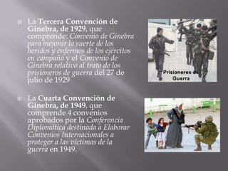 La Tercera Convención de Ginebra, de 1929, que comprende: Convenio de Ginebra para mejorar la suerte de los heridos y enfermos de los ejércitos en campaña y el Convenio de Ginebra relativo al trato de los prisioneros de guerra del 27 de julio de 1929La Cuarta Convención de Ginebra, de 1949, que comprende 4 convenios aprobados por la Conferencia Diplomática destinada a Elaborar Convenios Internacionales a proteger a las víctimas de la guerra en 1949. 