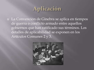 AplicaciónLa Convención de Ginebra se aplica en tiempos de guerra o conflicto armado entre aquellos gobiernos que han ratificado sus términos. Los detalles de aplicabilidad se exponen en los Artículos Comunes 2 y 3.