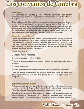 Introducción
Los Convenios de Ginebra y sus Protocolos adicionales son tratados
internacionales que contienen las principales normas destinadas a limitar la barbarie
de la guerra.
Son la piedra angular del derecho internacional humanitario, es decir el conjunto de
normas jurídicas que regulan las formas en que se pueden librar los conflictos
armados y que intentan limitar los efectos de éstos. Protegen especialmente a las
personas que no participan en las hostilidades (civiles, personal sanitario, miembros
de organizaciones humanitarias) y a los que ya no pueden seguir participando en
las hostilidades (heridos, enfermos, náufragos, prisioneros de guerra).
Primer Convenio de Ginebra
Protege, durante la guerra, a los heridos y los enfermos de las fuerzas armadas en
campaña. Este Convenio es la versión actualizada del Convenio de Ginebra sobre
los combatientes heridos y enfermos, posterior a los textos adoptados en 1864,
1906 y 1929. Consta de 64 artículos, que establecen que se debe prestar protección
a los heridos y los enfermos, pero también al personal médico y religioso, a las
unidades médicas y al transporte médico.
brindan protección a:
۞ soldados heridos y enfermos;
۞ personal, equipos y centros médicos;
۞ personal de apoyo civil de los enfermos y heridos que acompañan a las fuerzas
armadas;
۞ capellanes militares;
۞ civiles que en forma espontánea toman las armas para repeler una invasión.
Tiene dos anexos que contienen un proyecto de acuerdo sobre las zonas y las
localidades sanitarias, y un modelo de tarjeta de identidad para el personal médico
y religioso.
Segundo Convenio de Ginebra
Protege, durante la guerra, a los heridos, los enfermos y los náufragos de las fuerzas
armadas en el mar. El Segundo Convenio de Ginebra adapta las protecciones del
Primer Convenio de Ginebra a las situaciones aplicables en el mar.
Este Convenio reemplazó el Convenio de La Haya de 1907 para la adaptación a la
guerra marítima de los principios del Convenio de Ginebra de 1864. Retoma las
disposiciones del I Convenio de Ginebra en cuanto a su estructura y su contenido.
 