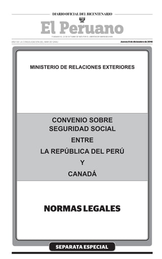 SEPARATA ESPECIAL
Jueves 8 de diciembre de 2016AÑO DE LA CONSOLIDACIÓN DEL MAR DE GRAU
MINISTERIO DE RELACIONES EXTERIORES
CONVENIO SOBRE
SEGURIDAD SOCIAL
ENTRE
LA REPÚBLICA DEL PERÚ
Y
CANADÁ
 