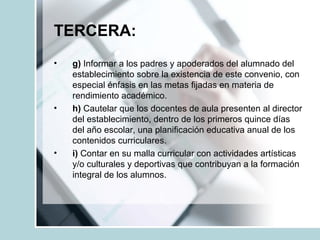TERCERA:
• g) Informar a los padres y apoderados del alumnado del
establecimiento sobre la existencia de este convenio, con
especial énfasis en las metas fijadas en materia de
rendimiento académico.
• h) Cautelar que los docentes de aula presenten al director
del establecimiento, dentro de los primeros quince días
del año escolar, una planificación educativa anual de los
contenidos curriculares.
• i) Contar en su malla curricular con actividades artísticas
y/o culturales y deportivas que contribuyan a la formación
integral de los alumnos.
 