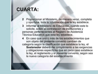 CUARTA:
2 Proporcionar al Ministerio, de manera veraz, completa
y oportuna, toda la información que la ley establece.
3 Informar al Ministerio de Educación, cuando este lo
solicite, sobre la contratación de instituciones y
personas pertenecientes al Registro de Asistencia
Técnica Educativa que esta ley establece.
4 En caso que uno o más de los establecimientos que
son objeto del presente convenio cambien de
categoría según la clasificación que establece la ley, el
Sostenedor deberá dar cumplimiento a las exigencias
y obligaciones específicas que en cada caso establece
la ley, el reglamento y el presente convenio, según sea
la nueva categoría del establecimiento
 