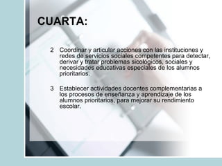 CUARTA:
2 Coordinar y articular acciones con las instituciones y
redes de servicios sociales competentes para detectar,
derivar y tratar problemas sicológicos, sociales y
necesidades educativas especiales de los alumnos
prioritarios.
3 Establecer actividades docentes complementarias a
los procesos de enseñanza y aprendizaje de los
alumnos prioritarios, para mejorar su rendimiento
escolar.
 