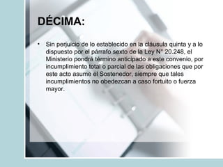 DÉCIMA:
• Sin perjuicio de lo establecido en la cláusula quinta y a lo
dispuesto por el párrafo sexto de la Ley N° 20.248, el
Ministerio pondrá término anticipado a este convenio, por
incumplimiento total o parcial de las obligaciones que por
este acto asume el Sostenedor, siempre que tales
incumplimientos no obedezcan a caso fortuito o fuerza
mayor.
 
