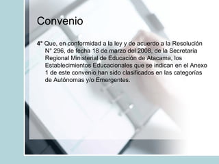Convenio
4° Que, en conformidad a la ley y de acuerdo a la Resolución
N° 296, de fecha 18 de marzo del 2008, de la Secretaría
Regional Ministerial de Educación de Atacama, los
Establecimientos Educacionales que se indican en el Anexo
1 de este convenio han sido clasificados en las categorías
de Autónomas y/o Emergentes.
 