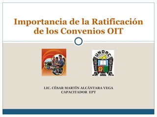 LIC. CÉSAR MARTÍN ALCÁNTARA VEGA CAPACITADOR  EPT Importancia de la Ratificación de los Convenios OIT 
