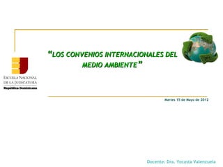 “LOS CONVENIOS INTERNACIONALES DEL
         MEDIO AMBIENTE”



                                  Martes 15 de Mayo de 2012




                          Docente: Dra. Yocasta Valenzuela
 