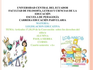 UNIVERSIDAD CENTRAL DEL ECUADOR
FACULTAD DE FILOSOFÍA, LETRAS Y CIENCIAS DE LA
EDUCACIÓN
ESCUELA DE PEDAGOGÍA
CARRERA EDUCACIÓN PARVULARIA
MATERIA:
LEGISLACION EDUCATIVA
TEMA: Artículos 17,18,19 de la Convención sobre los derechos del
niño/a
ALUMNA:
PAOLA SIERRA
CURSO:
Cuarto semestre «A»
 