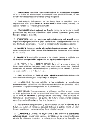 12. COMPROMISO: La mejora y descentralización de las instalaciones deportivas
serán prioritarias en las inversiones municipales futuras. Se enmarcarán en un Plan
Director de Instalaciones desarrollado de forma participativa.
13. COMPROMISO: Elaboraremos un Plan Rector Local de Actividad Física y
Deportiva que incida en el bienestar y el ocio sano de todos nuestros vecinos, con
especial atención a la población joven e infantil.
14. COMPROMISO: Construcción de un frontón dentro de las instalaciones del
polideportivo para responder a la demanda de un deporte que durante generaciones
tuvo gran arraigo en el pueblo.
15. COMPROMISO: Reforma y mejora de las instalaciones de tenis y pádel, lo que
implica techar progresivamente las pistas necesarias para que se puedan usar todos los
días del año, así como mejorar y renovar su firme para evitar peligros innecesarios.
16. INICIATIVA: Potenciar y ayudar a los clubes deportivos actuales y a los futuros
es una necesidad local, como también lo es el fomento de los deportes, especialmente
los minoritarios.
17. INICIATIVA: Programación destinada a asociaciones, vecinos y entidades que
colaboren en la integración de las personas con algún tipo de discapacidad.
18. PROPUESTA: El Plan de DEPORTE EXTENDIDO permitirá promover el uso de las
instalaciones deportivas de los centros escolares municipales aumentando con ello el
rendimiento de todas las instalaciones locales y contribuyendo a extender la práctica
de la actividad física en todo Colmenarejo.
19. IDEAS: Creación de un fondo de becas y ayudas municipales para deportistas
destacados de Colmenarejo en cualquier tipo de disciplina.
20. COMPROMISO: Daremos prioridad a los estudiantes o participantes
empadronados en Colmenarejo para la matriculación y asistencia a actividades, cursos
y talleres de cualquier índole organizados por el Ayuntamiento.
21. COMPROMISO: Reestructuraremos la biblioteca municipal creando nuevas
secciones y puntos de lectura en dependencias municipales y parques, estableciendo
así una BIBLIOTECA EXTENDIDA que llegue a todas las edades y a todos los rincones de
Colmenarejo. Desarrollaremos los puntos de lectura implementando espacios
específicos en el polideportivo, la Casa de la Cultura, etc.
22. COMPROMISO: Programaremos y desarrollaremos un plan de fomento de la
lectura que incluirá al menos una actividad destinada al público infantil, un taller
literario para jóvenes y otro para adultos, de periodicidad mensual.
23. COMPROMISO: Daremos un mayor apoyo a las entidades y asociaciones
culturales locales y realizaremos reuniones periódicas con sus representantes para
estudiar los diferentes proyectos. Las subvenciones y los espacios disponibles se
 