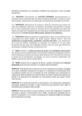 distribuirán atendiendo a la necesidad y calidad de las propuestas y serán revisados
anualmente.
24. INICIATIVA: Promoviendo una CULTURA EXTENDIDA, descentralizaremos la
actividad cultural utilizando todos los espacios públicos disponibles, incluidas las calles
del municipio, y facilitaremos los medios para la realización de actividades al aire libre.
25. PROPUESTA: Realizaremos las acciones y reformas necesarias para separar las
áreas de la Biblioteca conforme a las distintas necesidades (concentración y estudio
por un lado, dinamización cultural e iniciación de los más pequeños por otro). Ello
implica el estudio de la ampliación del área destinada a la Biblioteca dentro del Centro
Cultural para la creación de zonas diferenciadas, además de una Bebeteca.
26. PROPUESTA: Debemos optimizar la programación y hacer un uso intensivo de las
instalaciones del Teatro Público del Centro Cultural “Manuel Entero”. Para ello
ampliaremos la programación, actividades y horarios del Teatro y las instalaciones
de la Casa de Cultura, habilitando su ocupación en horarios en los que ahora
permanece cerrada, tanto con actividades escénicas como con otras que fomenten la
participación ciudadana (talleres, conferencias, etc.).
27. IDEAS: Planificar un fondo para becas de ayuda a las actividades extraescolares
que incidan de forma predominante en la formación integral de la población infantil y
juvenil (asistencia a museos, excursiones, obras de teatro, etc.) Para ello será necesario
el estudio de los presupuestos municipales, así como la estrecha coordinación con
AMPAS, asociaciones y demás colaboradores.
28. IDEAS: Creación de un programa de Becas y ayudas municipales para alumnos
destacados de las escuelas culturales en cualquier tipo de disciplina.
PUNTO 29: Entendiendo que la fiesta de los toros constituye una tradición arraigada
en la Sierra madrileña, Vecicolme no se opone a su realización en Colmenarejo. Pero
no podemos aceptar que en los tiempos de crisis económica que atravesamos se
subvencione dicha actividad con el dinero público municipal. Proponemos destinar esa
partida a la elaboración de proyectos con asociaciones locales que tengan interés
socio-cultural.
PUNTO 30: En el ánimo de fomentar la participación y la transparencia entendemos
que deben organizarse jornadas u hojas informativas que permitan hacer llegar la
actividad de los concejales a l@s vecin@s.
PUNTO 31: Para que todas las fuerzas políticas se vean más integradas en la gestión
municipal y mejorar la comunicación entre tod@s, consideramos apropiado que se
destine un despacho-+ en un centro municipal para el trabajo de tod@s los concejales
de la Corporación municipal.
 