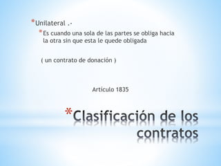 *
*Unilateral .-
*Es cuando una sola de las partes se obliga hacia
la otra sin que esta le quede obligada
( un contrato de donación )
Artículo 1835