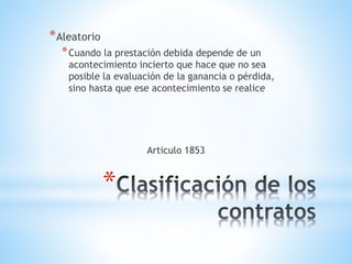 *
*Aleatorio
*Cuando la prestación debida depende de un
acontecimiento incierto que hace que no sea
posible la evaluación de la ganancia o pérdida,
sino hasta que ese acontecimiento se realice
Articulo 1853