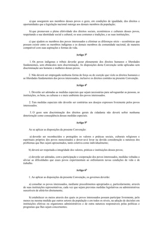 a) que assegurem aos membros desses povos o gozo, em condições de igualdade, dos direitos e
oportunidades que a legislação nacional outorga aos demais membros da população;

     b) que promovam a plena efetividade dos direitos sociais, econômicos e culturais desses povos,
respeitando a sua identidade social e cultural, os seus costumes e tradições, e as suas instituições;

     c) que ajudem os membros dos povos interessados a eliminar as diferenças sócio - econômicas que
possam existir entre os membros indígenas e os demais membros da comunidade nacional, de maneira
compatível com suas aspirações e formas de vida.

                                                Artigo 3o

      1. Os povos indígenas e tribais deverão gozar plenamente dos direitos humanos e liberdades
fundamentais, sem obstáculos nem discriminação. As disposições desta Convenção serão aplicadas sem
discriminação aos homens e mulheres desses povos.

      2. Não deverá ser empregada nenhuma forma de força ou de coerção que viole os direitos humanos e
as liberdades fundamentais dos povos interessados, inclusive os direitos contidos na presente Convenção.

                                                Artigo 4o

      1. Deverão ser adotadas as medidas especiais que sejam necessárias para salvaguardar as pessoas, as
instituições, os bens, as culturas e o meio ambiente dos povos interessados.

      2. Tais medidas especiais não deverão ser contrárias aos desejos expressos livremente pelos povos
interessados.

      3. O gozo sem discriminação dos direitos gerais da cidadania não deverá sofrer nenhuma
deterioração como conseqüência dessas medidas especiais.

                                                Artigo 5o

     Ao se aplicar as disposições da presente Convenção:

      a) deverão ser reconhecidos e protegidos os valores e práticas sociais, culturais religiosos e
espirituais próprios dos povos mencionados e dever-se-á levar na devida consideração a natureza dos
problemas que lhes sejam apresentados, tanto coletiva como individualmente;

    b) deverá ser respeitada a integridade dos valores, práticas e instituições desses povos;

      c) deverão ser adotadas, com a participação e cooperação dos povos interessados, medidas voltadas a
aliviar as dificuldades que esses povos experimentam ao enfrentarem novas condições de vida e de
trabalho.

                                                Artigo 6o

    1. Ao aplicar as disposições da presente Convenção, os governos deverão:

     a) consultar os povos interessados, mediante procedimentos apropriados e, particularmente, através
de suas instituições representativas, cada vez que sejam previstas medidas legislativas ou administrativas
suscetíveis de afetá-los diretamente;

      b) estabelecer os meios através dos quais os povos interessados possam participar livremente, pelo
menos na mesma medida que outros setores da população e em todos os níveis, na adoção de decisões em
instituições efetivas ou organismos administrativos e de outra natureza responsáveis pelas políticas e
programas que lhes sejam concernentes;
 