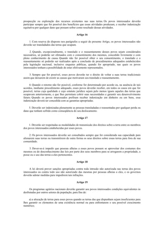 prospecção ou exploração dos recursos existentes nas suas terras. Os povos interessados deverão
participar sempre que for possível dos benefícios que essas atividades produzam, e receber indenização
equitativa por qualquer dano que possam sofrer como resultado dessas atividades.

                                               Artigo 16

     1. Com reserva do disposto nos parágrafos a seguir do presente Artigo, os povos interessados não
deverão ser transladados das terras que ocupam.

      2. Quando, excepcionalmente, o translado e o reassentamento desses povos sejam considerados
necessários, só poderão ser efetuados com o consentimento dos mesmos, concedido livremente e com
pleno conhecimento de causa. Quando não for possível obter o seu consentimento, o translado e o
reassentamento só poderão ser realizados após a conclusão de procedimentos adequados estabelecidos
pela legislação nacional, inclusive enquetes públicas, quando for apropriado, nas quais os povos
interessados tenham a possibilidade de estar efetivamente representados.

     3. Sempre que for possível, esses povos deverão ter o direito de voltar a suas terras tradicionais
assim que deixarem de existir as causas que motivaram seu translado e reassentamento.

     4. Quando o retorno não for possível, conforme for determinado por acordo ou, na ausência de tais
acordos, mediante procedimento adequado, esses povos deverão receber, em todos os casos em que for
possível, terras cuja qualidade e cujo estatuto jurídico sejam pelo menos iguais aqueles das terras que
ocupavam anteriormente, e que lhes permitam cobrir suas necessidades e garantir seu desenvolvimento
futuro. Quando os povos interessados prefiram receber indenização em dinheiro ou em bens, essa
indenização deverá ser concedida com as garantias apropriadas.

    5. Deverão ser indenizadas plenamente as pessoas transladadas e reassentadas por qualquer perda ou
dano que tenham sofrido como conseqüência do seu deslocamento.

                                               Artigo 17

     1. Deverão ser respeitadas as modalidades de transmissão dos direitos sobre a terra entre os membros
dos povos interessados estabelecidas por esses povos.

     2. Os povos interessados deverão ser consultados sempre que for considerada sua capacidade para
alienarem suas terras ou transmitirem de outra forma os seus direitos sobre essas terras para fora de sua
comunidade.

     3. Dever-se-á impedir que pessoas alheias a esses povos possam se aproveitar dos costumes dos
mesmos ou do desconhecimento das leis por parte dos seus membros para se arrogarem a propriedade, a
posse ou o uso das terras a eles pertencentes.

                                               Artigo 18

      A lei deverá prever sanções apropriadas contra toda intrusão não autorizada nas terras dos povos
interessados ou contra todo uso não autorizado das mesmas por pessoas alheias a eles, e os governos
deverão adotar medidas para impedirem tais infrações.

                                               Artigo 19

     Os programas agrários nacionais deverão garantir aos povos interessados condições equivalentes às
desfrutadas por outros setores da população, para fins de:

     a) a alocação de terras para esses povos quando as terras das que dispunham sejam insuficientes para
lhes garantir os elementos de uma existência normal ou para enfrentarem o seu possível crescimento
numérico;
 