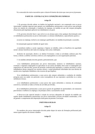 b) a concessão dos meios necessários para o desenvolvimento das terras que esses povos já possuam.

                  PARTE III - CONTRATAÇÃO E CONDIÇÕES DE EMPREGO

                                               Artigo 20

      1. Os governos deverão adotar, no âmbito da legislação nacional e em cooperação com os povos
interessados, medidas especiais para garantir aos trabalhadores pertencentes a esses povos uma proteção
eficaz em matéria de contratação e condições de emprego, na medida em que não estejam protegidas
eficazmente pela legislação aplicável aos trabalhadores em geral.

      2. Os governos deverão fazer o que estiver ao seu alcance para evitar qualquer discriminação entre
os trabalhadores pertencentes ao povos interessados e os demais trabalhadores, especialmente quanto a:

    a) acesso ao emprego, inclusive aos empregos qualificados e às medidas de promoção e ascensão;

    b) remuneração igual por trabalho de igual valor;

     c) assistência médica e social, segurança e higiene no trabalho, todos os benefícios da seguridade
social e demais benefícios derivados do emprego, bem como a habitação;

      d) direito de associação, direito a se dedicar livremente a todas as atividades sindicais para fins
lícitos, e direito a celebrar convênios coletivos com empregadores ou com organizações patronais.

    3. As medidas adotadas deverão garantir, particularmente, que:

      a) os trabalhadores pertencentes aos povos interessados, inclusive os trabalhadores sazonais,
eventuais e migrantes empregados na agricultura ou em outras atividades, bem como os empregados por
empreiteiros de mão-de-obra, gozem da proteção conferida pela legislação e a prática nacionais a outros
trabalhadores dessas categorias nos mesmos setores, e sejam plenamente informados dos seus direitos de
acordo com a legislação trabalhista e dos recursos de que dispõem;

     b) os trabalhadores pertencentes a esses povos não estejam submetidos a condições de trabalho
perigosas para sua saúde, em particular como conseqüência de sua exposição a pesticidas ou a outras
substâncias tóxicas;

     c) os trabalhadores pertencentes a esses povos não sejam submetidos a sistemas de contratação
coercitivos, incluindo-se todas as formas de servidão por dívidas;

     d) os trabalhadores pertencentes a esses povos gozem da igualdade de oportunidade e de tratamento
para homens e mulheres no emprego e de proteção contra o acossamento sexual.

     4. Dever-se-á dar especial atenção à criação de serviços adequados de inspeção do trabalho nas
regiões donde trabalhadores pertencentes aos povos interessados exerçam atividades assalariadas, a fim
de garantir o cumprimento das disposições desta parte da presente Convenção.

                                       INDÚSTRIAS RURAIS

                                               Artigo 21

    Os membros dos povos interessados deverão poder dispor de meios de formação profissional pelo
menos iguais àqueles dos demais cidadãos.

                                               Artigo 22
 