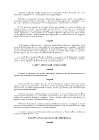 1. Deverão ser adotadas medidas para promover a participação voluntária de membros dos povos
interessados em programas de formação profissional de aplicação geral.

     2. Quando os programas de formação profissional de aplicação geral existentes não atendam as
necessidades especiais dos povos interessados, os governos deverão assegurar, com a participação desses
povos, que sejam colocados à disposição dos mesmos programas e meios especiais de formação.

      3. Esses programas especiais de formação deverão estar baseado no entorno econômico, nas
condições sociais e culturais e nas necessidades concretas dos povos interessados. Todo levantamento
neste particular deverá ser realizado em cooperação com esses povos, os quais deverão ser consultados
sobre a organização e o funcionamento de tais programas. Quando for possível, esses povos deverão
assumir progressivamente a responsabilidade pela organização e o funcionamento de tais programas
especiais de formação, se assim decidirem.

                                                Artigo 23

     1. O artesanato, as indústrias rurais e comunitárias e as atividades tradicionais e relacionadas com a
economia de subsistência dos povos interessados, tais como a caça, a pesca com armadilhas e a colheita,
deverão ser reconhecidas como fatores importantes da manutenção de sua cultura e da sua autosuficiência
e desenvolvimento econômico. Com a participação desses povos, e sempre que for adequado, os governos
deverão zelar para que sejam fortalecidas e fomentadas essas atividades.

     2. A pedido dos povos interessados, deverá facilitar-se aos mesmos, quando for possível, assistência
técnica e financeira apropriada que leve em conta as técnicas tradicionais e as características culturais
desses povos e a importância do desenvolvimento sustentado e equitativo.

                           PARTE V - SEGURIDADE SOCIAL E SAÚDE

                                                Artigo 24

     Os regimes de seguridade social deverão ser estendidos progressivamente aos povos interessados e
aplicados aos mesmos sem discriminação alguma.

                                                Artigo 25

     1. Os governos deverão zelar para que sejam colocados à disposição dos povos interessados serviços
de saúde adequados ou proporcionar a esses povos os meios que lhes permitam organizar e prestar tais
serviços sob a sua própria responsabilidade e controle, a fim de que possam gozar do nível máximo
possível de saúde física e mental.

     2. Os serviços de saúde deverão ser organizados, na medida do possível, em nível comunitário. Esses
serviços deverão ser planejados e administrados em cooperação com os povos interessados e levar em
conta as suas condições econômicas, geográficas, sociais e culturais, bem como os seus métodos de
prevenção, práticas curativas e medicamentos tradicionais.

      3. O sistema de assistência sanitária deverá dar preferência à formação e ao emprego de pessoal
sanitário da comunidade local e se centrar no atendimento primário à saúde, mantendo ao mesmo tempo
estreitos vínculos com os demais níveis de assistência sanitária.

     4. A prestação desses serviços de saúde deverá ser coordenada com as demais medidas econômicas e
culturais que sejam adotadas no país.

                     PARTE VI - EDUCAÇÃO E MEIOS DE COMUNICAÇÃO

                                                Artigo 26
 