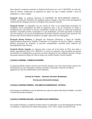 desta cláusula as empresas remeterão ao Sindicato Profissional, até o dia 15 (QUINZE), de cada mês,
cópia do contrato, comprovante de pagamento do seguro em vigor e relação contendo o nome do
trabalhador e o valor recolhido.
Parágrafo Nono: As empresas detentoras da CERTIDÃO DE REGUARIDADE SINDICAL -
CERSIN, assinada pelo Presidente das entidades sindicais (Sinelpa x Seac-PA), ficam desobrigada do
cumprimento das obrigações prevista no Paragrafo oitavo presente Clausula.
Parágrafo Décimo: O empregador que por ocasião do óbito ou da incapacitação permanente do
trabalhador estiver inadimplente por falta de pagamento após o dia do vencimento ou efetuar o
recolhimento por valor inferior ao devido, reembolsará a gestora do seguro os valores das assistências
prestadas e responderá perante o empregado ou a seus dependentes, por multa equivalente ao triplo do
valor da assistência, em caso de descumprimento da presente Cláusula acarretará multa mensal de 10%
(dez por cento) do piso salarial da categoria a ser paga a cada um de seus empregados.
Parágrafo Décimo Primeiro: É obrigação dos Sindicatos informarem a Justiça do Trabalho,
Superintendência Regional do Trabalho, Contratantes ou Tomadores de Serviços, Órgãos e empresas
públicas promotoras de licitações, as possíveis irregularidades cometidas pelas empresas por
descumprimento desta Cláusula.
Parágrafo Décimo Segundo: As empresas terão o prazo até 10 de janeiro de 2012, para aderir a
apólice estipulada pelo SEAC-PA x SINELPA, ou enviar aos sindicatos, cópia da apólice que garanta
este benefício aos trabalhadores na qual deve ser parte integrante de suas condições especiais a íntegra
da presente cláusula de Seguro de Vida em Grupo com Auxílio Funeral e Auxílio Familiar.
CLÁUSULA VIGÉSIMA - FARMÁCIA/CONVÊNIO
As empresas poderão celebrar convênio com Farmácia, drogaria, com vista a fornecimento exclusivo de
medicamentos aos seus empregados, mediante requisição e autorizado o desconto em folha de
pagamento do valor dos medicamentos assim fornecidos.
Contrato de Trabalho Admissão, Demissão, Modalidades
Normas para Admissão/Contratação
CLÁUSULA VIGÉSIMA PRIMEIRA - DOCUMENTOS ADMISSIONAIS - ENTREGA
Será entregue ao trabalhador no ato da admissão uma cópia do contrato individual de trabalho, e de todos
os demais documentos assinados.
CLÁUSULA VIGÉSIMA SEGUNDA - DOCUMENTAÇÃO DEMISSIONAL
Por ocasião da dispensa, as empresas deverão oferecer ao empregado, no ato da homologação do distrato
e da quitação, o requerimento de Seguro-Desemprego, se for o caso e, ainda, uma cópia de cada
 