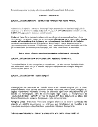documento que assinar na ocasião salvo no caso de Justa Causa ou Pedido de Demissão
Contrato a Tempo Parcial
CLÁUSULA VIGÉSIMA TERCEIRA - CONTRATO DE TRABALHO POR TEMPO PARCIAL
Fica facultada às empresas a adoção do trabalho por tempo determinado e/ou trabalho a tempo parcial
observando-se as disposições contidas na Lei nº. 9.601, de 21.01.1998 e Medida Provisória nº. 2.164-41,
de 24.08.2001, e posteriores alterações, respectivamente.
Parágrafo Único: Por se tratar de jornada especial, que não permite compensação de horas e horas
extras, as partes convernentes ajustam que as empresas que adotaram para seus empregados a jornada
superior a 05 (cinco) horas de trabalho sem que tenham firmado Acordo Coletivo de Trabalho,
pagarão aos trabalhadores Contrato de Trabalho por Tempo Integral, ou seja, ao pagamento de 44
(quarenta e quatro) horas semanal e 220 (duzentos e vinte) horas mensal para cada trabalhador envolvido
que deverão constar no contracheque e serem pagas junto com o salário mensal do trabalhador.
Outras normas referentes a admissão, demissão e modalidades de contratação
CLÁUSULA VIGÉSIMA QUARTA - DESPESAS PARA A RESCISÃO CONTRATUAL
Ocorrendo a hipótese de vir o empregado a ser chamado para a rescisão contratual fora da localidade
onde normalmente presta serviço, as empresas empregadoras responsabilizar-se-ão pelo transporte e
todas as despesas para tal fim.
CLÁUSULA VIGÉSIMA QUINTA - HOMOLOGAÇÃO
homologações das Rescisões de Contrato Individual de Trabalho exigidas por Lei, serão
preferencialmente feitas perante a Entidade Sindical Profissional, em sua Sede, Delegacia ou
Seções regularmente instaladas, devendo as empresas apresentar, obrigatoriamente, por
ocasião da homologação, além da documentação legal exigida, a “Comprovação de
Regularidade Sindical - CERSIN” prevista na cláusula 55ª deste documento, ou cópias dos
documentos assinados sob pena de ressalva e multa convencionada.
Parágrafo Único – O sindicato Profissional obriga-se a fornecer até o dia 15 (quinze) do mês
seguinte um relatório discriminando as empresas que homologaram as rescisões e as
respectivas quantidades, classificando-as segundo os motivos de desligamento.
CLÁUSULA VIGÉSIMA SEXTA - GARANTIA DE EMPREGO NOS CASOS DE SUCESSÃO DE
 