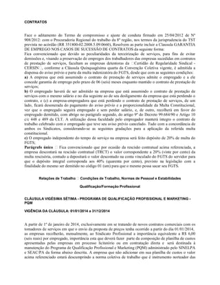 CONTRATOS
Face o aditamento do Termo de compromisso e ajuste de conduta firmado em 25/04/2012 de Nº
908/2012: com o Procuradoria Regional do trabalho da 8º região, nos termos da jurisprudencia do TST
prevista no acórdão (RR 351800-02.2008.5.09.0660), Resolvem as parte incluir a Clausula GARANTIA
DE EMPREGO NOS CASOS DE SUCESSÃO DE CONTRATOS da seguinte forma:
Fica convencionado que devido as peculiaridades da terceirização de serviços, para fins de evitar
demissões e, visando a preservação de empregos dos trabalhadores das empresas sucedidas em contratos
de prestação de serviços, facultam as empresas detentoras da Certidão de Regularidade Sindical -
CERSIN , conforme a Cláusula Quinquagésima quarta da Convenção Coletiva vigente, é admitida a
dispensa do aviso prévio e parte da multa indenizatóra do FGTS, desde que com as seguintes condições:
a) A empresa que está assumindo o contrato de prestação de serviços admite o empregado e a ele
concede garantia de emprego pelo prazo de 06 (seis) meses enquanto mantido o contrato de prestação de
serviços;
b) O empregado haverá de ser admitido na empresa que está assumindo o contrato de prestação de
serviços com o mesmo salário e no dia seguinte ao de seu desligamento da empresa que está perdendo o
contrato, e (c) a empresa-empregadora que está perdendo o contrato de prestação de serviços, de um
lado, ficará desonerada do pagamento do aviso prévio e a proporcionalidade da Multa Constitucional,
vez que o empregado seguirá empregado e sem perder salário, e, de outro, recolherá em favor do
empregado demitido, com abrigo no parágrafo segundo, do artigo 9º do Decreto 99.684/90 e Artigo 10
c/c 448 e 489 da CLT. A utilização dessa faculdade pelo empregador manterá íntegro o contrato de
trabalho celebrado com o empregado que teve seu aviso prévio cancelado. Tudo com a concordância de
ambos os Sindicatos, considerando-se as seguintes gradações para a aplicação da referida multa
constitucional.
c) O empregado independente do tempo de serviço na empresa será feito depósito de 20% de multa do
FGTS;
Parágrafo único Fica convencionado que por ocasião da rescisão contratual acima referenciada, a
empresa descontará na rescisão contratual (TRCT) o valor correspondente a 20% (vinte por cento) da
multa rescisória, contudo a depositará o valor descontado na conta vinculado do FGTS do servidor para
que o depósito integral corresponda aos 40% (quarenta por cento), previsto na legislação com a
finalidade do mesmo ser demitido no código 01 (um) para que o mesmo possa sacar seu FGTS.
Relações de Trabalho Condições de Trabalho, Normas de Pessoal e Estabilidades
Qualificação/Formação Profissional
CLÁUSULA VIGÉSIMA SÉTIMA - PROGRAMA DE QUALIFICAÇÃO PROFISSIONAL E MARKETING -
PQM
VIGÊNCIA DA CLÁUSULA: 01/01/2014 a 31/12/2014
A partir de 1º de janeiro de 2014, exclusivamente em se tratando de novos contratos comerciais com os
tomadores de serviços em que o envio da proposta de preços tenha ocorrido a partir do dia 01/01/2014,
as empresas recolherão, mensalmente, ao Sindicato Profissional a importância equivalente a R$ 6,00
(seis reais) por empregado, importância esta que deverá fazer parte da composição de planilha de custos
apresentadas pelas empresas em processo licitatório ou em contratação direta e será destinada à
manutenção do Programa de Qualificação Profissional e Marketing (PQM) administrado pelo SINELPA
e SEAC/PA da forma abaixo descrita. A empresa que não adicionar em sua planilha de custos o valor
acima referenciado estará descumprindo a norma coletiva de trabalho que é instrumento norteador das
 
