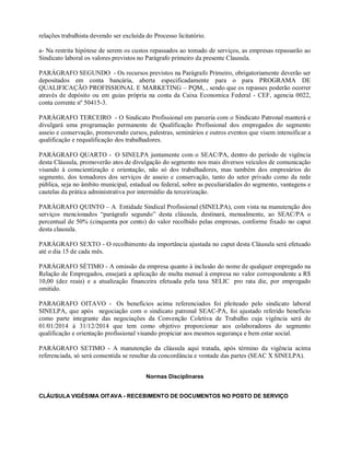 relações trabalhista devendo ser excluída do Processo licitatório.
a- Na restrita hipótese de serem os custos repassados ao tomado de serviços, as empresas repassarão ao
Sindicato laboral os valores previstos no Parágrafo primeiro da presente Clausula.
PARÁGRAFO SEGUNDO - Os recursos previstos na Parágrafo Primeiro, obrigatoriamente deverão ser
depositados em conta bancária, aberta especificadamente para o para PROGRAMA DE
QUALIFICAÇÃO PROFISSIONAL E MARKETING – PQM, , sendo que os repasses poderão ocorrer
através de depósito ou em guias própria na conta da Caixa Economica Federal - CEF, agencia 0022,
conta corrente nº 50415-3.
PARÁGRAFO TERCEIRO - O Sindicato Profissional em parceria com o Sindicato Patronal manterá e
divulgará uma programação permanente de Qualificação Profissional dos empregados do segmento
asseio e conservação, promovendo cursos, palestras, seminários e outros eventos que visem intensificar a
qualificação e requalificação dos trabalhadores.
PARÁGRAFO QUARTO - O SINELPA juntamente com o SEAC/PA, dentro do período de vigência
desta Cláusula, promoverão atos de divulgação do segmento nos mais diversos veículos de comunicação
visando à conscientização e orientação, não só dos trabalhadores, mas também dos empresários do
segmento, dos tomadores dos serviços de asseio e conservação, tanto do setor privado como da rede
pública, seja no âmbito municipal, estadual ou federal, sobre as peculiaridades do segmento, vantagens e
cautelas da prática administrativa por intermédio da terceirização.
PARÁGRAFO QUINTO – A Entidade Sindical Profissional (SINELPA), com vista na manutenção dos
serviços mencionados “parágrafo segundo” desta cláusula, destinará, mensalmente, ao SEAC/PA o
percentual de 50% (cinquenta por cento) do valor recolhido pelas empresas, conforme fixado no caput
desta clausula.
PARÁGRAFO SEXTO - O recolhimento da importância ajustada no caput desta Cláusula será efetuado
até o dia 15 de cada mês.
PARÁGRAFO SÉTIMO - A omissão da empresa quanto à inclusão do nome de qualquer empregado na
Relação de Empregados, ensejará a aplicação de multa mensal à empresa no valor correspondente a R$
10,00 (dez reais) e a atualização financeira efetuada pela taxa SELIC pro rata die, por empregado
omitido.
PARAGRAFO OITAVO - Os benefícios acima referenciados foi pleiteado pelo sindicato laboral
SINELPA, que após negociação com o sindicato patronal SEAC-PA, foi ajustado referido benefício
como parte integrante das negociações da Convenção Coletiva de Trabalho cuja vigência será de
01/01/2014 à 31/12/2014 que tem como objetivo proporcionar aos colaboradores do segmento
qualificação e orientação profissional visando propiciar aos mesmos segurança e bem estar social.
PARÁGRAFO SETIMO - A manutenção da cláusula aqui tratada, após término da vigência acima
referenciada, só será consentida se resultar da concordância e vontade das partes (SEAC X SINELPA).
Normas Disciplinares
CLÁUSULA VIGÉSIMA OITAVA - RECEBIMENTO DE DOCUMENTOS NO POSTO DE SERVIÇO
 