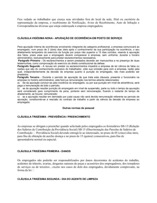 Fica vedado ao trabalhador que exerça suas atividades fora do local da sede, filial ou escritório de
representação da empresa, o recebimento de Notificação, Aviso de Recebimento, Auto de Infração e
Correspondências diversas que esteja endereçada à empresa empregadora.
CLÁUSULA VIGÉSIMA NONA - APURAÇÃO DE OCORRÊNCIA EM POSTO DE SERVIÇO
Para apuração interna de ocorrências envolvendo integrante da categoria profissional, a empresa comunicará ao
empregado, num prazo de 2 (dois) dias úteis após o conhecimento da sua participação na ocorrência, o seu
afastamento temporário do exercício da função por prazo não superior a 15 dias corridos, visando à apuração
dos fatos, prazo esse que o empregado deverá comparecer à empresa, sem uniforme, durante o horário
administrativo, exclusivamente para prestar esclarecimentos necessários.
Parágrafo Primeiro - Os esclarecimentos a serem prestados deverão ser manuscritos a na presença de duas
testemunhas, como comprovação do exercício do direito constitucional da defesa.
Parágrafo Segundo - A recusa em prestar os esclarecimentos impedirá a empresa de ter ciência de fatos ou
razões que são do conhecimento exclusivo do trabalhador, visto sua omissão para com a empresa, razão pela
qual, independentemente da decisão da empresa quanto à punição do empregado, não mais poderão ser
prestados;
Parágrafo Terceiro - Durante o período de apuração de que trata esta cláusula, presente o funcionário na
empresa no horário administrativo, este fará jus remuneração nos termos adiante relacionados:
a) Se da apuração concluir-se pela inocência do empregado, ou por sua punição em nível de advertência, será
paga a remuneração de todo o período;
b) se da apuração resultar punição do empregado em nível de suspensão, parte ou todo o tempo da apuração
será considerado para cumprimento da pena, portanto sem remuneração, ficando o restante do tempo de
afastamento, se houver, remunerado;
c) se a apuração resultar em demissão por justa causa não será devida remuneração referente ao período de
apuração, constituindo-se a rescisão do contrato de trabalho a partir da ciência da decisão da empresa ao
empregado.
Outras normas de pessoal
CLÁUSULA TRIGÉSIMA - PREVIDÊNCIA / PREENCHIMENTO
As empresas se obrigam a preencher quando solicitado pelos empregados os formulários SB-13 (Relação
dos Salários de Contribuição da Previdência Social) SB 15 (Discriminação das Parcelas de Salários de
Contribuição Previdência Social) devendo entregá-lo ao interessado, no prazo de 05 (cinco) dias úteis,
para fins de obtenção de auxílio doença e no prazo de 15 (quinze) consecutivos, para fins de
aposentadoria normal ou especial.
CLÁUSULA TRIGÉSIMA PRIMEIRA - DANOS
Os empregados não poderão ser responsabilizados por danos decorrentes de acidentes do trabalho,
acidentes de trânsito, avarias, desgastes naturais de peças e acessórios dos empregadores, dos tomadores
de serviços ou de terceiros , exceto nos casos de dolo dos empregados, devidamente comprovado, na
forma da lei.
CLÁUSULA TRIGÉSIMA SEGUNDA - DIA DO AGENTE DE LIMPEZA
 
