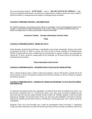 Fica convencionado a data de 01 DE MAIO , como o DIA DO AGENTE DE LIMPEZA , data
em que as categorias profissionais e econômica se comprometem a enaltecer através de evento visando o
desenvolvimento e o congraçamento da categoria e distingui-la para sociedade.
CLÁUSULA TRIGÉSIMA TERCEIRA - DOCUMENTAÇÃO
Por ocasião da dispensa, as empresas deverão oferecer ao empregado, no ato da homologação do distrato e da
quitação, o requerimento de Seguro-Desemprego, se for o caso e, ainda, uma cópia de cada documento que
assinar na ocasião salvo no caso de Justa Causa ou Pedido de Demissão.
Jornada de Trabalho Duração, Distribuição, Controle, Faltas
Faltas
CLÁUSULA TRIGÉSIMA QUARTA - ABONO DE FALTA
Serão abonadas, devidamente justificadas e enquadradas como licença remunerada, inclusive para efeito
de aquisição de férias, as faltas ao serviço nos casos de prova escolar realizada em Estabelecimento
Oficial ou oficializado de ensino, mediante prévia comunicação ao superior imediato, com antecedência
mínima de 72 horas e posterior comprovação de sua realização em 48 horas através de declaração do
Estabelecimento de Ensino.
Outras disposições sobre jornada
CLÁUSULA TRIGÉSIMA QUINTA - DIVISORES PARA O CÁLCULO DE HORAS EXTRAS
Para o cálculo de horas extras e demais verbas será utilizado o divisor 220 quando a jornada for de 44
horas semanais, o divisor 180 quando a jornada for de 30 horas semanais e o divisor 120 para as jornadas
de 20 horas semanais.
CLÁUSULA TRIGÉSIMA SEXTA - JORNADA DE TRABALHO EM REGIME 12 X 36 E 08 (OITO) HORAS
ININTERRUPTAS
As empresas que adotaram para seus empregados a jornada de doze horas de trabalho com trinta e seis
de descanso, conhecida como 12 x 36 (doze por trinta e seis), bem como a jornada de trabalho de oito
horas sem intervalo sem que tenham firmado Acordo Coletivo de Trabalho, pagarão a título de Jornada
Especial de Trabalho, 60 (sessenta) Horas Extras por mês para cada trabalhador envolvido no Horário
Especial de Trabalho que deverão constar no contracheque e serem pagas junto com o salário mensal do
Trabalhador.
Parágrafo Único: Fica convencionado que a partir da homologação desta Convenção, é obrigatório
constar provisões financeiras na ordem de 60 (sessenta) Horas Extras, em todas as propostas onde exista
 