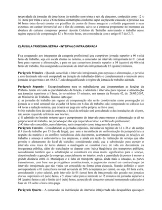 necessidade da jornadas de doze horas de trabalho com trinta e seis de descanso, conhecida como 12 x
36 (doze por trinta e seis), e Oito horas ininterruptas conforme caput da presente clausula; a provisão das
60 horas extra deverá constar em planilhas de custos de forma assegurar o referido pagamento a suas
expensas em caráter irreversível até o fim do contrato, salvo se a empresa proponente no momento da
abertura do certame comprovar possuir Acordo Coletivo de Trabalho autorizando o trabalho nesse
regime especial de compensação 12 x 36 e oito horas, em consonância com o artigo 617 da CLT.
CLÁUSULA TRIGÉSIMA SÉTIMA - INTERVALO INTRAJORNADA
Fica assegurado aos integrantes da categoria profissional que cumprirem jornada superior a 06 (seis)
horas de trabalho, seja em escala diurna ou noturna, a concessão do intervalo intrajornada de 01 (uma)
hora para repouso e alimentação, e para os que cumprirem jornada superior a 04 (quatro) até 06(seis)
horas de trabalho, fica assegurado a concessão do intervalo intrajornada de 15 (quinze) minutos.
Parágrafo Primeiro - Quando concedido o intervalo intrajornada, para repouso e alimentação, o período
a este destinado não será computado na duração do trabalhado diário e complementará o intervalo entre
jornadas de que trata o art. 66/CLT, não desqualificando o regime da jornada de trabalho adotada.
Parágrafo Segundo - Excepcionalmente para os trabalhadores que desempenham as funções de
Porteiro, tendo em vista as peculiaridades da função, é admitida o intervalo para repouso e alimentação
nas jornadas superiores a 1 hora, de no mínimo 15 minutos, nos termos da Portaria 42, de 28/03/2007,
do Ministério do Trabalho, ficando certo que:
a) as jornadas de trabalho em regime de compensação não serão consideradas como prorrogação de
jornada se o total semanal não exceder 44 horas em 6 dias de trabalho, não computando no cálculo das
44 horas a redução noturna, que deverá ser paga em verba própria, se for o caso;
b) No trabalho fora da sede da empresa, o local da refeição será considerado o das instalações do cliente,
não sendo requerido refeitório nos lanches;
c) É admitido no horário noturno que o cumprimento do intervalo para repouso e alimentação se dê no
próprio local de trabalho, no período que não seja requerido o labor, a critério do profissional;
d) O intervalo concedido, nessa hipótese, será computado como integrante da jornada.
Parágrafo Terceiro - Considerando as jornadas especiais, inclusive os regimes de 12 x 36 e de campo
(15 dias de trabalho por 15 dias de folga), que ante a inexistência de uniformização da jurisprudência a
respeito da matéria e os conflitos trabalhistas dela decorrente, acarretando insegurança às relações de
trabalho e ameaça à sobrevivência das empresas, e ainda em razão da realização do serviço que não
permite o afastamento do local de trabalho; considerando ainda que a substituição para atender o
intervalo e/ou troca de turno durante a madrugada se constitui risco de vida em decorrência da
insegurança pública, além do trabalhador se deparar com baixa freqüência dos transportes públicos;
considerando também que a substituição se constituirá em ônus muito significativo para o serviço,
desestimulando a geração de emprego, especialmente no interior, onde a quantidade de postos é menor a
grande distância entre os Municípios e a falta de transporte agrava ainda mais a situação, as partes
transacionam, com base nas prerrogativas constitucionais, o pagamento mensal em contra-cheque do
intervalo intrajornada que não venha ser concedido na forma desta cláusula, ficando definido o valor
correspondente a 01 (uma) hora normal acrescida de 50% (cinqüenta por cento), ou seja, 01 hora extra,
considerando o piso salarial, pelo intervalo de 01 (uma) hora de intrajornada não gozado nas jornadas
diárias superiores a 6 (seis) horas, e ¼ desse valor para o intervalo de 15 minutos em jornadas superior a
04 (quatro) horas e até o limite de 6 (seis) horas, acrescido do descanso semanal remunerado calculado a
base de 1/6 sobre a hora extra paga.
Parágrafo Quarto - A concessão ou indenização do intervalo intrajornada não desqualifica quaisquer
 