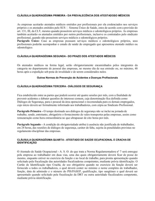 CLÁUSULA QUADRAGÉSIMA PRIMEIRA - DA PREVALECÊNCIA DOS ATESTADOSO MÉDICOS
As empresas aceitarão atestados médicos emitidos por profissionais por ela credenciados nos serviços
próprios e os atestados emitidos pelo SUS Sistema Único de Saúde, estes de acordo com a previsão do
art. 131, III, da CLT, mesmo quando possuírem serviços médicos e odontológicos próprios. As empresas
também aceitarão os atestados emitidos por outros profissionais, inclusive os contratados pelo sindicato
profissional, quando não possuírem serviços médicos e odontológicos próprios.
Parágrafo Único: Caso as empresas possuam serviços médicos e odontológicos próprios, seus
profissionais poderão acompanhar o estado de saúde do empregado que apresentou atestado médico ou
odontológico.
CLÁUSULA QUADRAGÉSIMA SEGUNDA - DO PRAZO DOS ATESTADOS MÉDICOS
Os atestados médicos na forma legal, serão obrigatoriamente encaminhados pelos integrantes da
categoria no departamento de pessoal das empresas, no mesmo dia de sua emissão ou, no máximo, 48
horas após a expedição sob pena de invalidade e de serem considerados nulos.
Outras Normas de Prevenção de Acidentes e Doenças Profissionais
CLÁUSULA QUADRAGÉSIMA TERCEIRA - DIÁLOGOS DE SEGURANÇA
Fica estabelecido entre as partes que poderá ocorrer até quatro sessões por mês, com a finalidade de
prevenir acidentes e debater questões do interesse comum, cuja denominação fica definida como
Diálogos de Segurança, para o pessoal da área operacional e recomendada para os demais empregados,
cujo início deverá ser formalmente informado aos trabalhadores, com cópia ao Sindicato Profissional.
Parágrafo Primeiro - O tempo destinado aos diálogos de segurança não se inclui na jornada de
trabalho, sendo, entretanto, obrigatório o fornecimento de vales-transportes pelas empresas, assim como
remuneração como hora extraordinária no que ultrapassar de oito horas por mês.
Parágrafo Segundo - A condição de obrigatoriedade atribui à ausência não justificada do trabalhador,
em 24 horas, das reuniões de diálogos de segurança, caráter de falta, sujeita às penalidades previstas no
regulamento disciplinar das empresas.
CLÁUSULA QUADRAGÉSIMA QUARTA - ATESTADO DE SAÚDE OCUPACIONAL E CRACHA DE
IDENTIFICAÇÃO
O Atestado de Saúde Ocupacional - A. S. O. do que trata a Norma Regulamentadora nº 7 será entregue
pela empresa ao trabalhador em duas vias, uma das quais obrigatoriamente deverá ficar de posse do
mesmo, enquanto estiver no exercício da função e no local de trabalho, para pronta apresentação quando
solicitado pela fiscalização das autoridades fiscalizadoras competentes, mediante prévia identificação. O
Cartão de Identificação tipo Crachá, de uso obrigatório quando no exercício da função deverá ser
fornecido a todos os trabalhadores, o qual deverá conter no mínimo o nome completo do trabalhador,
função, data de admissão e o número do PIS/PASEP, qualificação, tipo sangüíneo o qual deverá ser
apresentado quando solicitado pela fiscalização da DRT ou outra autoridade fiscalizadora competente,
mediante prévia identificação.
 