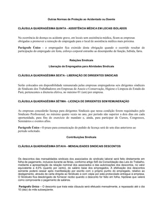 Outras Normas de Proteção ao Acidentado ou Doente
CLÁUSULA QUADRAGÉSIMA QUINTA - ASSISTÊNCIA MÉDICA EM LOCAIS ISOLADOS
Na ocorrência de doença ou acidente grave, em locais sem assistência médica, ficam as empresas
obrigadas a promover a remoção do empregado para o local de assistência médica mais próxima.
Parágrafo Único - o empregador fica eximido desta obrigação quando o ocorrido resultar de
participação do empregado em festa, esforço corporal estranho ao desempenho de função, bebida, farra.
Relações Sindicais
Liberação de Empregados para Atividades Sindicais
CLÁUSULA QUADRAGÉSIMA SEXTA - LIBERAÇÃO DE DIRIGENTES SINDICAIS
Serão colocados em disponibilidade remunerada pelas empresas empregadoras seis dirigentes sindicais
do Sindicato dos Trabalhadores em Empresas de Asseio e Conservação, Higiene e Limpeza do Estado do
Pará, pertencentes a diretoria efetiva, no máximo 01 (um) por empresa.
CLÁUSULA QUADRAGÉSIMA SÉTIMA - LICENÇA DE DIRIGENTES SEM REMUNERAÇÃO
As empresas concederão licença para dirigentes Sindicais que nessa condição forem requisitados pelo
Sindicato Profissional, no máximo quatro vezes no ano, por período não superior a dois dias em cada
oportunidade, para fins do exercício do mandato e, ainda, para participar de Cursos, Congressos,
Seminários e eventos afins.
Parágrafo Único - O prazo para comunicação do pedido de licença será de sete dias anteriores ao
período solicitado.
Contribuições Sindicais
CLÁUSULA QUADRAGÉSIMA OITAVA - MENSALIDADES SINDICAIS DESCONTOS
Os descontos das mensalidades sindicais dos associados do sindicato laboral será feito diretamente em
folha de pagamento, inclusive durante as férias, conforme artigo 545 da Consolidação das Leis do Trabalho,
mediante a apresentação da relação nominal dos associados e das autorizações dos descontos, no valor
equivalente a 4,0% (quanto por cento), do salário base dos empregados. A efetivação dos descontos
somente poderá cessar após manifestação por escrito com o próprio punho do empregado, relativo ao
desligamento, através de carta dirigida ao Sindicato e com cópia por este protocolado entregue à empresa.
O Sindicato fica desobrigado de fornecer recibo quando o desconto for feito em folha, hipótese que valerá
como comprovante o pagamento de salários.
Parágrafo Único – O desconto que trata esta cláusula será efetuado mensalmente, a repassado até o dia
10 (dez) do mês subseqüente.
 